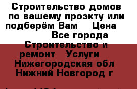 Строительство домов по вашему проэкту или подберём Вам  › Цена ­ 12 000 - Все города Строительство и ремонт » Услуги   . Нижегородская обл.,Нижний Новгород г.